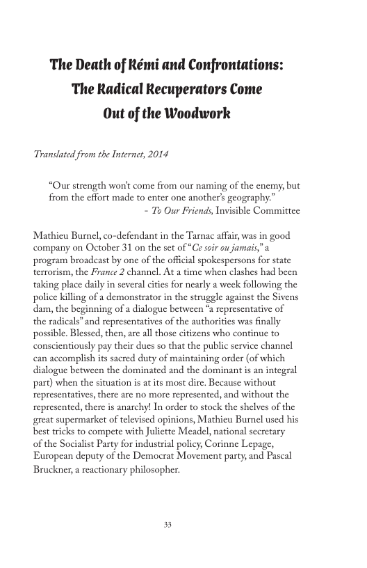 The Death of Rémi and Confrontations: The Radical Recuperators Come Out of the Woodwork Translated from the Internct, 2014 “Our strength won’t come from our naming of the enemy, but from the cffort made to enter one another’s geography.” - T Our Friends, Invisible Committee Mathieu Burnel, co-defendant in the Tarnac affa, was in good company on October 31 on the set of “Ce sofr ou jamais"a program broadeast by one of the official spokespersons for state terrorism, the France 2 channel. At a time when clashes had been taking place daily in several cities for nearly a week following the gle against the Sivens representative of thorities was finally police killing of a demonstrator in the strug dam, the beginning of a dialogue between the radicals” and representatives of the possible. Blessed, then, arc all those citizens who continuc to conscientiously pay their dues so that the public service channcl can accomplish its sacred duty of maintaining order (of which dialogue between the dominated and the dominant is an integral part) when the situation s at its most dire. Because without representatives, there are no more represented, and without the represented, there is anarchy! In order to stock the shelves of the great supermarket of televiscd opinions, Mathicu Burnel used his best tricks to compete with Julictte Meadel, national sceretary of the Socialist Party for industrial policy, Corinne Lepage, European deputy of the Democrat Movement party, and Pascal Bruckner, a reactionary philosopher. 5